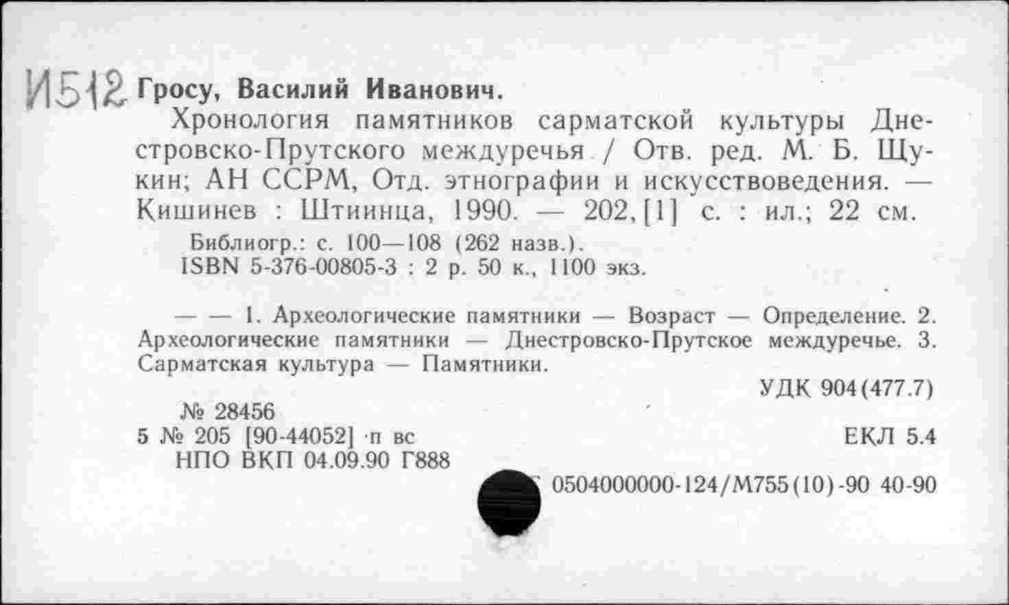 ﻿Гросу, Василий Иванович.
Хронология памятников сарматской культуры Дне-стровско-Прутского междуречья / Отв. ред. М. Б. Щукин; АН ССРМ, Отд. этнографии и искусствоведения. — Кишинев : Штиинца, 1990. — 202, [1] с. : ил.; 22 см.
Библиогр.: с. 100—108 (262 назв.).
ISBN 5-376-00805-3 : 2 р. 50 к., 1100 экз.
--------- 1. Археологические памятники — Возраст — Определение. 2. Археологические памятники — Днестровско-Прутское междуречье. 3. Сарматская культура — Памятники.
УДК 904(477.7) № 28456
5 № 205 [90-44052] п вс	ЕКЛ 5.4
НПО ВКП 04.09.90 Г888
0504000000-124/М755(10)-90 40-90